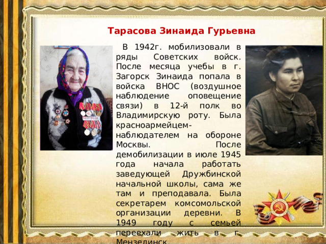 Тарасова Зинаида Гурьевна  В 1942г. мобилизовали в ряды Советских войск. После месяца учебы в г. Загорск Зинаида попала в войска ВНОС (воздушное наблюдение оповещение связи) в 12-й полк во Владимирскую роту. Была красноармейцем-наблюдателем на обороне Москвы. После демобилизации в июле 1945 года начала работать заведующей Дружбинской начальной школы, сама же там и преподавала. Была секретарем комсомольской организации деревни. В 1949 году с семьей переехали жить в г. Мензелинск.