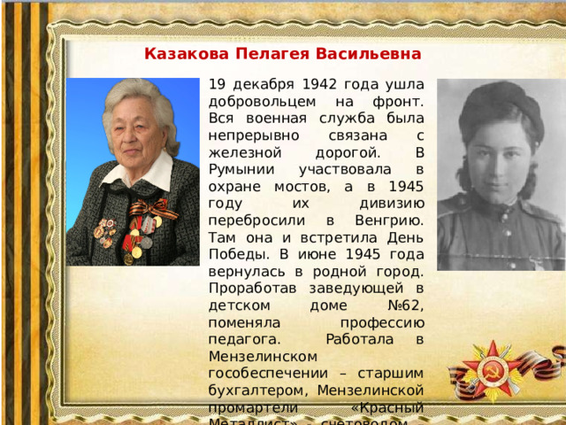 Казакова Пелагея Васильевна 19 декабря 1942 года ушла добровольцем на фронт. Вся военная служба была непрерывно связана с железной дорогой. В Румынии участвовала в охране мостов, а в 1945 году их дивизию перебросили в Венгрию. Там она и встретила День Победы. В июне 1945 года вернулась в родной город. Проработав заведующей в детском доме №62, поменяла профессию педагога. Работала в Мензелинском гособеспечении – старшим бухгалтером, Мензелинской промартели «Красный Металлист» - счетоводом – кассиром.