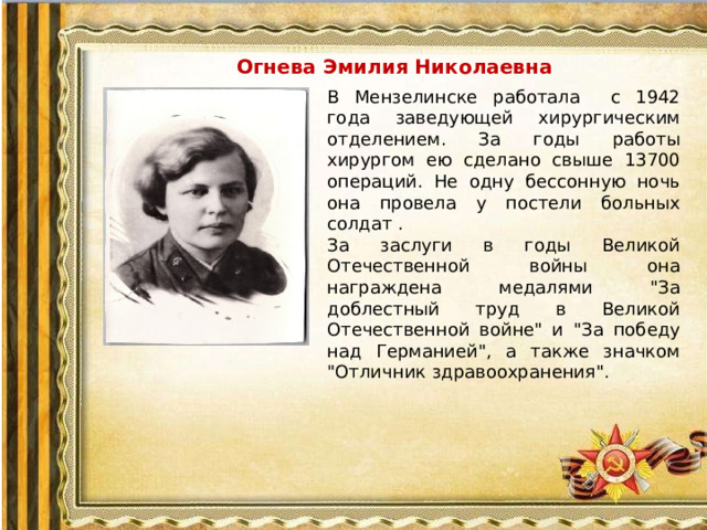 Огнева Эмилия Николаевна В Мензелинске работала с 1942 года заведующей хирургическим отделением. За годы работы хирургом ею сделано свыше 13700 операций. Не одну бессонную ночь она провела у постели больных солдат . За заслуги в годы Великой Отечественной войны она награждена медалями 