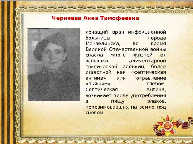 Черняева Анна Тимофеевна лечащий врач инфекционной больницы города Мензелинска, во время Великой Отечественной войны спасла много жизней от вспышки алиментарной токсической алейкии, более известной как «септическая ангина» или отравление «пьяным» хлебом. Септическая ангина, возникает после употребления в пищу злаков, перезимовавших на земле под снегом.