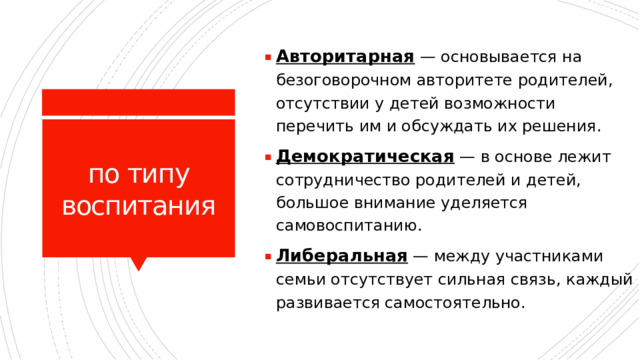 Авторитарная  — основывается на безоговорочном авторитете родителей, отсутствии у детей возможности перечить им и обсуждать их решения. Демократическая  — в основе лежит сотрудничество родителей и детей, большое внимание уделяется самовоспитанию. Либеральная