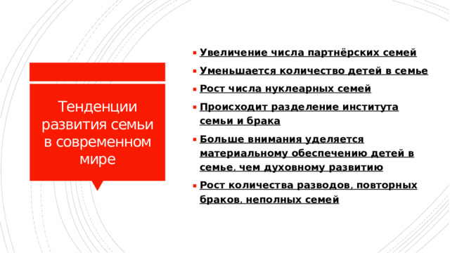 Увеличение числа партнёрских семей Уменьшается количество детей в семье Рост числа нуклеарных семей Происходит разделение института семьи и брака Больше внимания уделяется материальному обеспечению детей в семье ,  чем духовному развитию Рост количества разводов ,  повторных браков ,  неполных семей