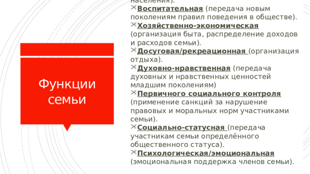 Репродуктивная (воспроизводство населения). Воспитательная (передача новым поколениям правил поведения в обществе). Хозяйственно-экономическая (организация быта, распределение доходов и расходов семьи). Досуговая/рекреационная (организация отдыха).  Духовно-нравственная (передача духовных и нравственных ценностей младшим поколениям) Первичного социального контроля (применение санкций за нарушение правовых и моральных норм участниками семьи). Социально-статусная (передача участникам семьи определённого общественного статуса). Психологическая/эмоциональная