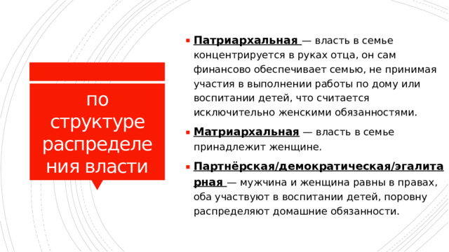 Патриархальная  — власть в семье концентрируется в руках отца, он сам финансово обеспечивает семью, не принимая участия в выполнении работы по дому или воспитании детей, что считается исключительно женскими обязанностями. Матриархальная  — власть в семье принадлежит женщине. Партнёрская/демократическая/эгалитарная 