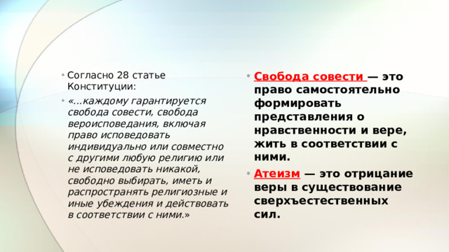 Согласно 28 статье Конституции: «...каждому гарантируется свобода совести, свобода вероисповедания, включая право исповедовать индивидуально или совместно с другими любую религию или не исповедовать никакой, свободно выбирать, иметь и распространять религиозные и иные убеждения и действовать в соответствии с ними .» Свобода совести  — это право самостоятельно формировать представления о нравственности и вере, жить в соответствии с ними. Атеизм