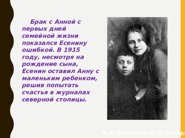 Брак с Анной с первых дней семейной жизни показался Есенину ошибкой. В 1915 году, несмотря на рождение сына, Есенин оставил Анну с маленьким ребенком, решив попытать счастья в журналах северной столицы. А. А. Есенина и Ю. С. Изряднов