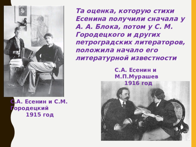 Та оценка, которую стихи Есенина получили сначала у А. А. Блока, потом у С. М. Городецкого и других петроградских литераторов, положила начало его литературной известности . С.А. Есенин и М.П.Мурашев  1916 год С.А. Есенин и С.М. Городецкий   1915 год