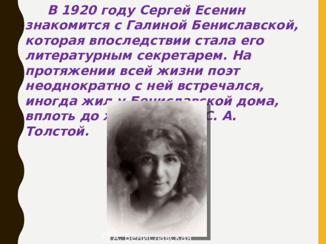 В 1920 году Сергей Есенин знакомится с Галиной Бениславской, которая впоследствии стала его литературным секретарем. На протяжении всей жизни поэт неоднократно с ней встречался, иногда жил у Бениславской дома, вплоть до женитьбы на С. А. Толстой. Г. А. Бениславская