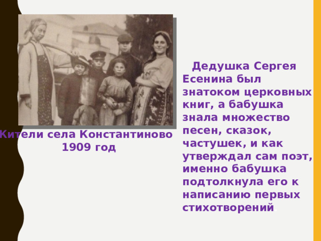 Дедушка Сергея Есенина был знатоком церковных книг, а бабушка знала множество песен, сказок, частушек, и как утверждал сам поэт, именно бабушка подтолкнула его к написанию первых стихотворений . Жители села Константиново  1909 год