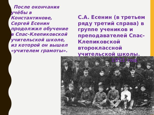 После окончания учёбы в Константинове, Сергей Есенин продолжил обучение в Спас-Клепиковской учительской школе, из которой он вышел «учителем грамоты».  С.А. Есенин (в третьем ряду третий справа) в группе учеников и преподавателей Спас-Клепиковской второклассной учительской школы.  1911 год