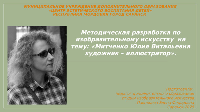 Муниципальное учреждение дополнительного образования  «Центр эстетического воспитания детей»  Республика Мордовия город Саранск   Методическая разработка по изобразительному искусству на тему: «Митченко Юлия Витальевна художник – иллюстратор».   Подготовила: педагог дополнительного образования студии изобразительного искусства Павельева Елена Федоровна   Саранск 2025