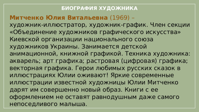 Биография художника Митченко Юлия Витальевна  (1969) – художник-иллюстратор, художник-график. Член секции «Объединение художников графического искусства» Киевской организации национального союза художников Украины. Занимается детской анимационной, книжной графикой. Техника художника: акварель; арт графика; растровая (цифровая) графика; векторная графика. Герои любимых русских сказок в иллюстрациях Юлии оживают! Яркие современные иллюстрации известной художницы Юлии Митченко дарят им совершенно новый образ. Книги с ее оформлением не оставят равнодушным даже самого непоседливого малыша.