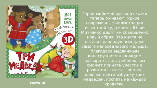 Герои любимой русской сказки теперь оживают! Яркие современные иллюстрации известной художницы Юлии Митченко дарят им совершенно новый образ. Эта книга не оставит равнодушным даже самого непоседливого малыша, благодаря выдвижным конструкциям на каждом развороте, ведь ребенок сам сможет принять участие в развитии сюжета - помочь девочке найти избушку трех медведей, поспать на каждой кроватке.             (Фото 18)