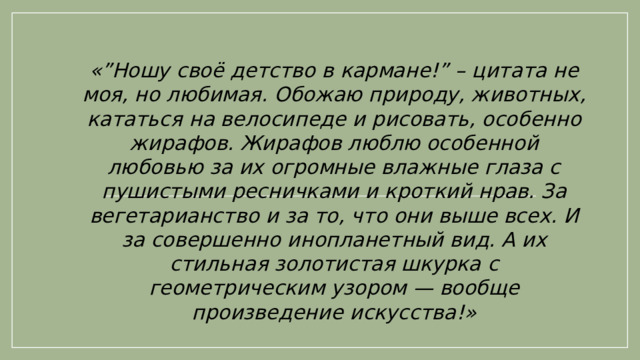 «”Ношу своё детство в кармане!” – цитата не моя, но любимая. Обожаю природу, животных, кататься на велосипеде и рисовать, особенно жирафов. Жирафов люблю особенной любовью за их огромные влажные глаза с пушистыми ресничками и кроткий нрав. За вегетарианство и за то, что они выше всех. И за совершенно инопланетный вид. А их стильная золотистая шкурка с геометрическим узором — вообще произведение искусства!»