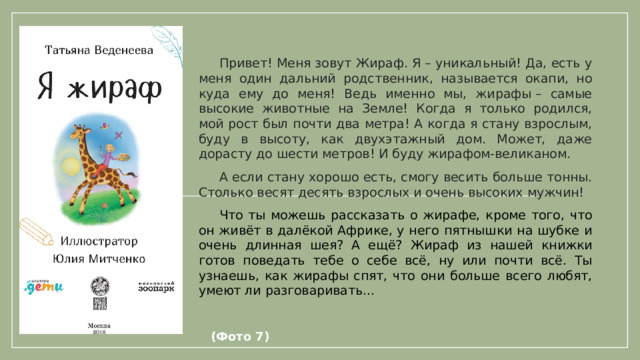 Привет! Меня зовут Жираф. Я – уникальный! Да, есть у меня один дальний родственник, называется окапи, но куда ему до меня! Ведь именно мы, жирафы – самые высокие животные на Земле! Когда я только родился, мой рост был почти два метра! А когда я стану взрослым, буду в высоту, как двухэтажный дом. Может, даже дорасту до шести метров! И буду жирафом-великаном.  А если стану хорошо есть, смогу весить больше тонны. Столько весят десять взрослых и очень высоких мужчин!  Что ты можешь рассказать о жирафе, кроме того, что он живёт в далёкой Африке, у него пятнышки на шубке и очень длинная шея? А ещё? Жираф из нашей книжки готов поведать тебе о себе всё, ну или почти всё. Ты узнаешь, как жирафы спят, что они больше всего любят, умеют ли разговаривать…             (Фото 7)