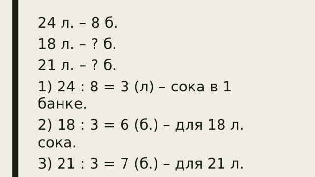 24 л. – 8 б. 18 л. – ? б. 21 л. – ? б. 1) 24 : 8 = 3 (л) – сока в 1 банке. 2) 18 : 3 = 6 (б.) – для 18 л. сока. 3) 21 : 3 = 7 (б.) – для 21 л. сока.  Ответ: 6 банок и 7 банок.