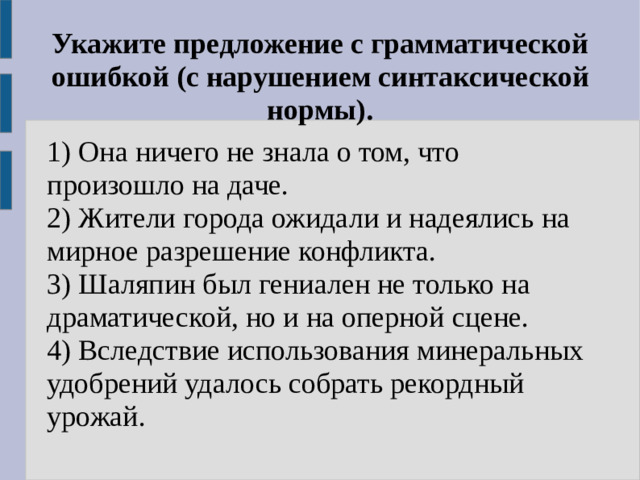 Укажите предложение с грамматической ошибкой (с нарушением синтаксической нормы). 1) Она ничего не знала о том, что произошло на даче. 2) Жители города ожидали и надеялись на мирное разрешение конфликта. 3) Шаляпин был гениален не только на драматической, но и на оперной сцене. 4) Вследствие использования минеральных удобрений удалось собрать рекордный урожай.
