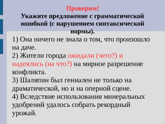 Проверим!  Укажите предложение с грамматической ошибкой (с нарушением синтаксической нормы). 1) Она ничего не знала о том, что произошло на даче. 2) Жители города ожидали (чего?) и надеялись (на что?)  на мирное разрешение конфликта. 3) Шаляпин был гениален не только на драматической, но и на оперной сцене. 4) Вследствие использования минеральных удобрений удалось собрать рекордный урожай.