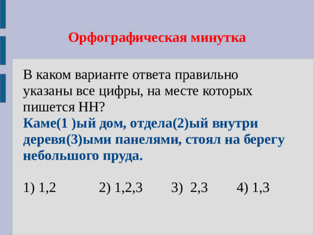 Орфографическая минутка В каком варианте ответа правильно указаны все цифры, на месте которых пишется НН? Каме(1 )ый дом, отдела(2)ый внутри деревя(3)ыми панелями, стоял на берегу небольшого пруда.  1) 1,2 2) 1,2,3 3) 2,3 4) 1,3