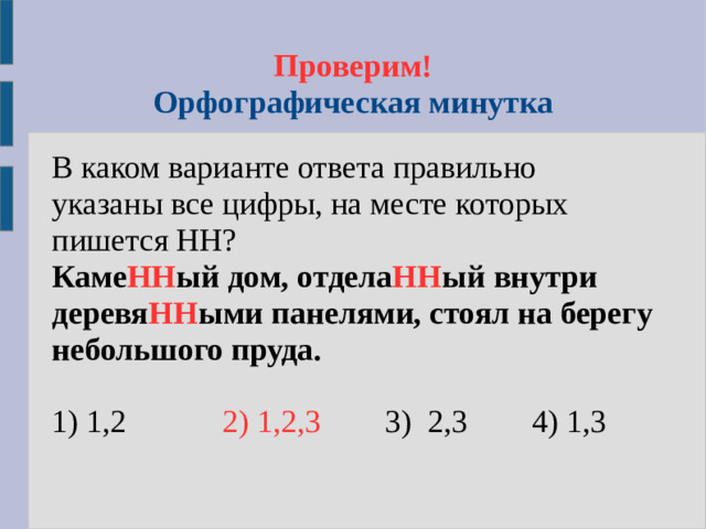 Проверим!  Орфографическая минутка В каком варианте ответа правильно указаны все цифры, на месте которых пишется НН? Каме НН ый дом, отдела НН ый внутри деревя НН ыми панелями, стоял на берегу небольшого пруда.  1) 1,2 2) 1,2,3  3) 2,3 4) 1,3