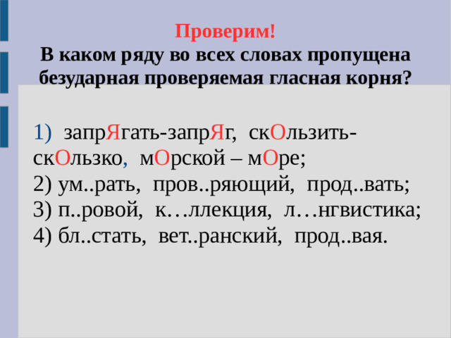 Проверим!  В каком ряду во всех словах пропущена безударная проверяемая гласная корня?  1) запр Я гать-запр Я г,  ск О льзить- ск О льзко , м О рской –  м О ре;  2) ум..рать, пров..ряющий, прод..вать;  3) п..ровой, к…ллекция, л…нгвистика;  4) бл..стать, вет..ранский, прод..вая.