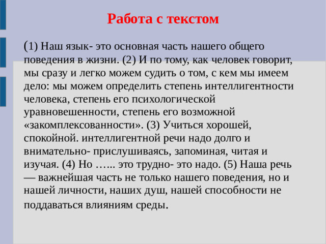 Работа с текстом ( 1) Наш язык- это основная часть нашего общего поведения в жизни. (2) И по тому, как человек говорит, мы сразу и легко можем судить о том, с кем мы имеем дело: мы можем определить степень интеллигентности человека, степень его психологической уравновешенности, степень его возможной «закомплексованности». (3) Учиться хорошей, спокойной. интеллигентной речи надо долго и внимательно- прислушиваясь, запоминая, читая и изучая. (4) Но …... это трудно- это надо. (5) Наша речь — важнейшая часть не только нашего поведения, но и нашей личности, наших душ, нашей способности не поддаваться влияниям среды .