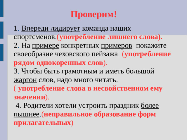 Проверим!   1 . Впереди лидирует команда наших спортсменов . ( употребление лишнего слова). 2 . На примере конкретных примеров покажите своеобразие чеховского пейзажа ( употребление рядом однокоренных слов ). 3 . Чтобы быть грамотным и иметь большой жаргон слов, надо много читать. ( употребление слова в несвойственном ему значении ).  4. Родители хотели устроить праздник более пышнее . ( неправильное образование форм прилагательных )