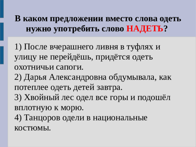 В каком предложении вместо слова одеть нужно употребить слово НАДЕТЬ ? 1) После вчерашнего ливня в туфлях и улицу не перейдёшь, придётся одеть охотничьи сапоги. 2) Дарья Александровна обдумывала, как потеплее одеть детей завтра. 3) Хвойный лес одел все горы и подошёл вплотную к морю. 4) Танцоров одели в национальные костюмы.
