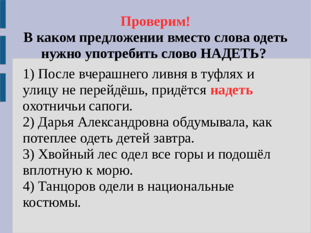 Проверим!  В каком предложении вместо слова одеть нужно употребить слово НАДЕТЬ? 1) После вчерашнего ливня в туфлях и улицу не перейдёшь, придётся надеть  охотничьи сапоги. 2) Дарья Александровна обдумывала, как потеплее одеть детей завтра. 3) Хвойный лес одел все горы и подошёл вплотную к морю. 4) Танцоров одели в национальные костюмы.