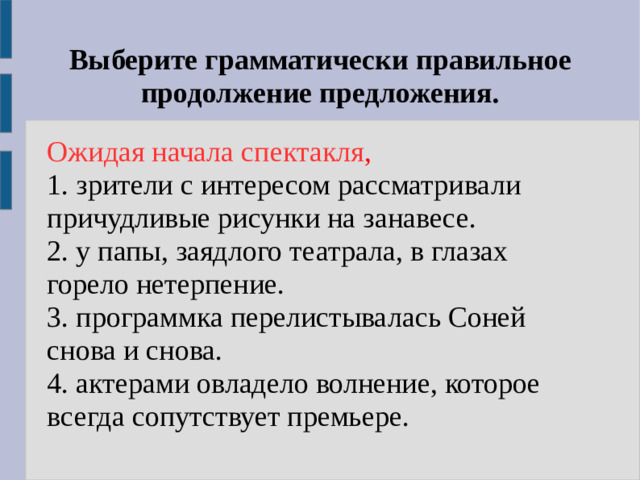 Выберите грамматически правильное продолжение предложения. Ожидая начала спектакля , 1. зрители с интересом рассматривали причудливые рисунки на занавесе. 2. у папы, заядлого театрала, в глазах горело нетерпение. 3. программка перелистывалась Соней снова и снова. 4. актерами овладело волнение, которое всегда сопутствует премьере.