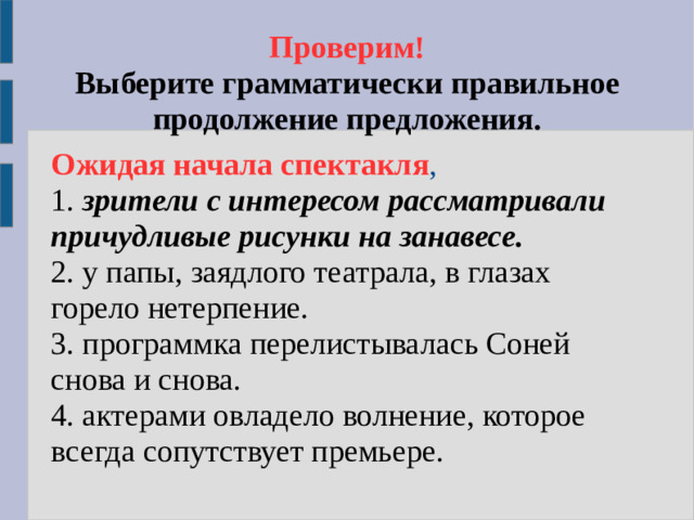 Проверим!  Выберите грамматически правильное продолжение предложения. Ожидая начала спектакля , 1. зрители с интересом рассматривали причудливые рисунки на занавесе. 2. у папы, заядлого театрала, в глазах горело нетерпение. 3. программка перелистывалась Соней снова и снова. 4. актерами овладело волнение, которое всегда сопутствует премьере.