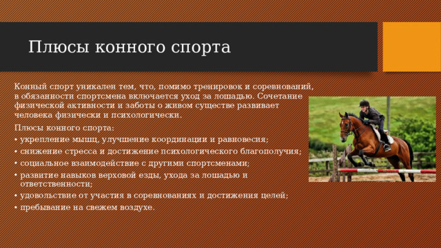 Плюсы конного спорта Конный спорт уникален тем, что, помимо тренировок и соревнований, в обязанности спортсмена включается уход за лошадью. Сочетание физической активности и заботы о живом существе развивает человека физически и психологически. Плюсы конного спорта: