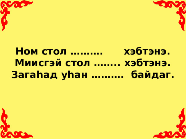 Ном стол ………. хэбтэнэ.  Миисгэй стол …….. хэбтэнэ.  Загаhад уhан ………. байдаг.
