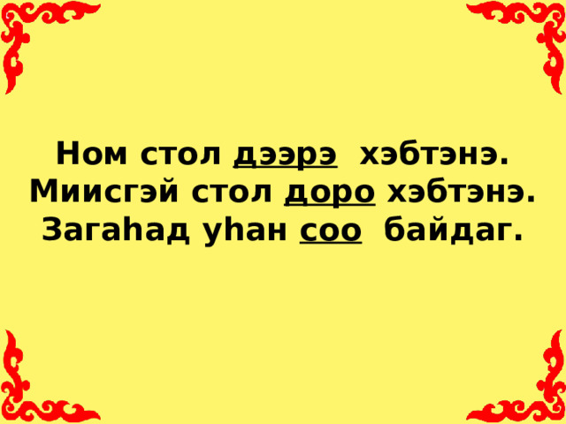Ном стол дээрэ хэбтэнэ.  Миисгэй стол доро хэбтэнэ.  Загаhад уhан соо байдаг.