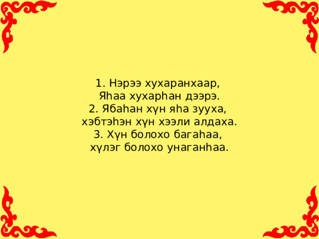 1. Нэрээ хухаранхаар,  Яhаа хухарhан дээрэ.  2. Ябаhан хγн яhа зууха,  хэбтэhэн хγн хээли алдаха.  3. Хγн болохо багаhаа,  хγлэг болохо унаганhаа.