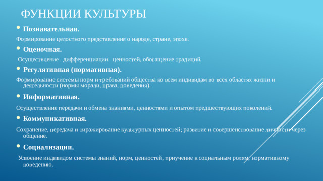 Функции культуры    Познавательная.  Формирование целостного представления о народе, стране, эпохе. Оценочная.  Осуществление дифференциации ценностей, обогащение традиций. Регулятивная (нормативная). Формирование системы норм и требований общества ко всем индивидам во всех областях жизни и деятельности (нормы морали, права, поведения). Информативная. Осуществление передачи и обмена знаниями, ценностями и опытом предшествующих поколений. Коммуникативная.  Сохранение, передача и тиражирование культурных ценностей; развитие и совершенствование личности через общение. Социализации.  Усвоение индивидом системы знаний, норм, ценностей, приучение к социальным ролям, нормативному поведению.