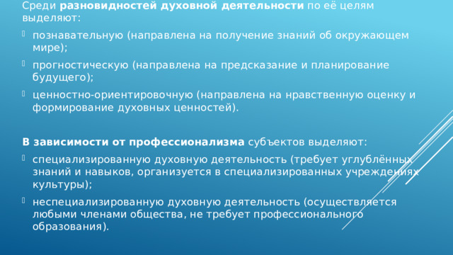 Среди  разновидностей духовной деятельности  по её целям выделяют: познавательную (направлена на получение знаний об окружающем мире); прогностическую (направлена на предсказание и планирование будущего); ценностно-ориентировочную (направлена на нравственную оценку и формирование духовных ценностей).   В зависимости от профессионализма  субъектов выделяют: