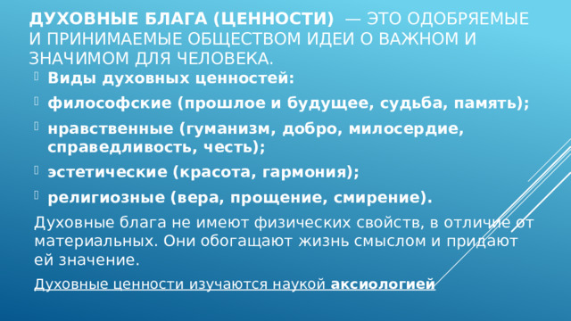 Духовные блага (ценности)   — это одобряемые и принимаемые обществом идеи о важном и значимом для человека.    Виды духовных ценностей: философские (прошлое и будущее, судьба, память); нравственные (гуманизм, добро, милосердие, справедливость, честь); эстетические (красота, гармония); религиозные (вера, прощение, смирение). Духовные блага не имеют физических свойств, в отличие от материальных. Они обогащают жизнь смыслом и придают ей значение. Духовные ценности изучаются наукой  аксиологией