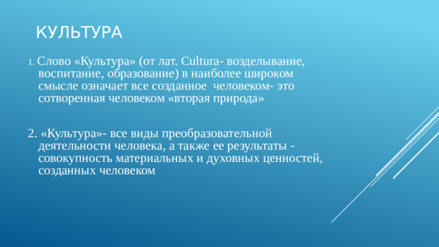 Культура 1. Слово «Культура» (от лат. Cultura- возделывание, воспитание, образование) в наиболее широком смысле означает все созданное человеком- это сотворенная человеком «вторая природа» 2. «Культура»- все виды преобразовательной деятельности человека, а также ее результаты - совокупность материальных и духовных ценностей, созданных человеком