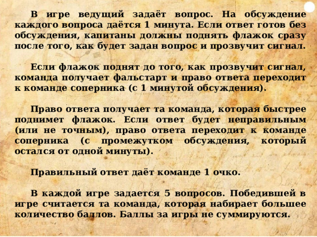 В игре ведущий задаёт вопрос. На обсуждение каждого вопроса даётся 1 минута. Если ответ готов без обсуждения, капитаны должны поднять флажок сразу после того, как будет задан вопрос и прозвучит сигнал.  Если флажок поднят до того, как прозвучит сигнал, команда получает фальстарт и право ответа переходит к команде соперника (с 1 минутой обсуждения).  Право ответа получает та команда, которая быстрее поднимет флажок. Если ответ будет неправильным (или не точным), право ответа переходит к команде соперника (с промежутком обсуждения, который остался от одной минуты).  Правильный ответ даёт команде 1 очко.  В каждой игре задается 5 вопросов. Победившей в игре считается та команда, которая набирает большее количество баллов. Баллы за игры не суммируются.