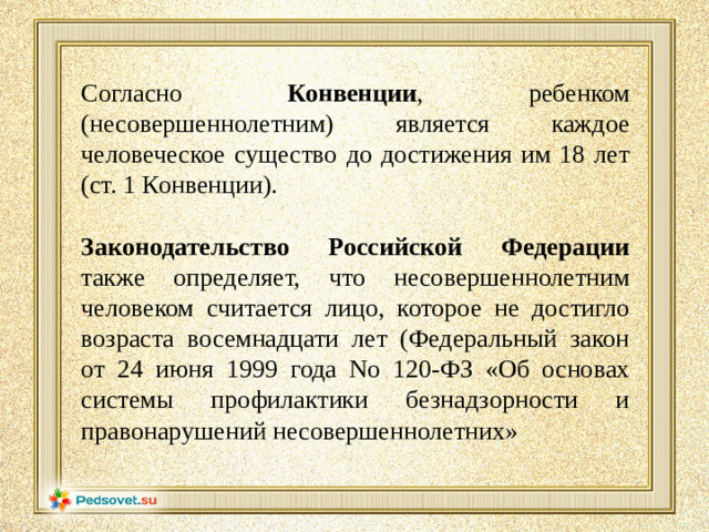 Согласно Конвенции , ребенком (несовершеннолетним) является каждое человеческое существо до достижения им 18 лет (ст. 1 Конвенции). Законодательство Российской Федерации также определяет, что несовершеннолетним человеком считается лицо, которое не достигло возраста восемнадцати лет (Федеральный закон от 24 июня 1999 года No 120-ФЗ «Об основах системы профилактики безнадзорности и правонарушений несовершеннолетних»
