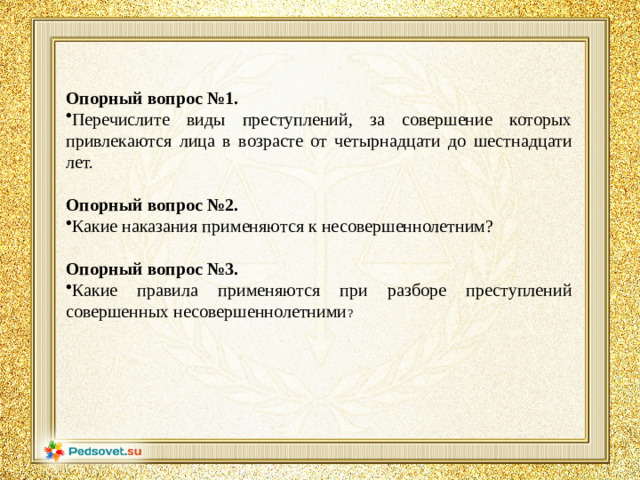 Опорный вопрос №1. Перечислите виды преступлений, за совершение которых привлекаются лица в возрасте от четырнадцати до шестнадцати лет. Опорный вопрос №2. Какие наказания применяются к несовершеннолетним? Опорный вопрос №3.