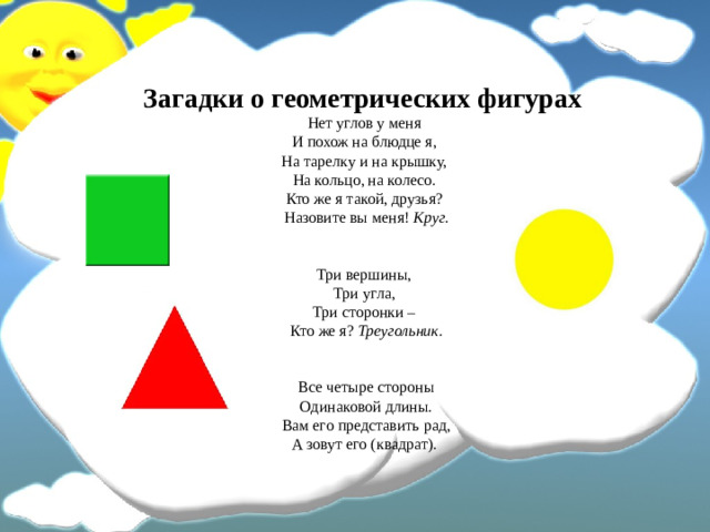 Загадки о геометрических фигурах  Нет углов у меня   И похож на блюдце я,   На тарелку и на крышку,   На кольцо, на колесо.   Кто же я такой, друзья?   Назовите вы меня!  Круг.    Три вершины,   Три угла,   Три сторонки –   Кто же я?  Треугольник.    Все четыре стороны  Одинаковой длины.  Вам его представить рад,  А зовут его (квадрат).