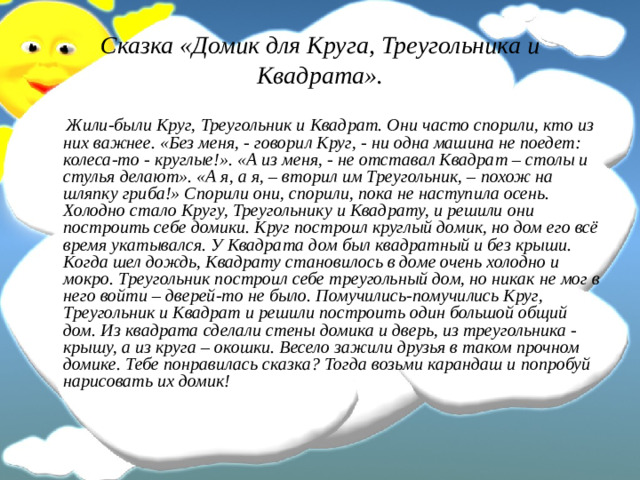 Сказка «Домик для Круга, Треугольника и Квадрата».  Жили-были Круг, Треугольник и Квадрат. Они часто спорили, кто из них важнее. «Без меня, - говорил Круг, - ни одна машина не поедет: колеса-то - круглые!». «А из меня, - не отставал Квадрат – столы и стулья делают». «А я, а я, – вторил им Треугольник, – похож на шляпку гриба!» Спорили они, спорили, пока не наступила осень. Холодно стало Кругу, Треугольнику и Квадрату, и решили они построить себе домики. Круг построил круглый домик, но дом его всё время укатывался. У Квадрата дом был квадратный и без крыши. Когда шел дождь, Квадрату становилось в доме очень холодно и мокро. Треугольник построил себе треугольный дом, но никак не мог в него войти – дверей-то не было. Помучились-помучились Круг, Треугольник и Квадрат и решили построить один большой общий дом. Из квадрата сделали стены домика и дверь, из треугольника - крышу, а из круга – окошки. Весело зажили друзья в таком прочном домике. Тебе понравилась сказка? Тогда возьми карандаш и попробуй нарисовать их домик! 