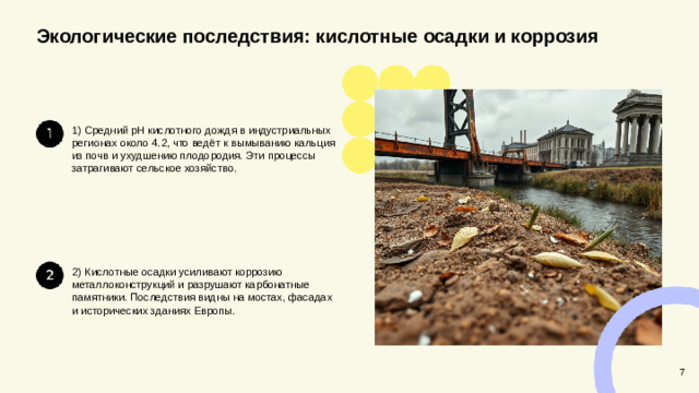 Экологические последствия: кислотные осадки и коррозия  1) Средний pH кислотного дождя в индустриальных регионах около 4.2, что ведёт к вымыванию кальция из почв и ухудшению плодородия. Эти процессы затрагивают сельское хозяйство. 2) Кислотные осадки усиливают коррозию металлоконструкций и разрушают карбонатные памятники. Последствия видны на мостах, фасадах и исторических зданиях Европы. 7