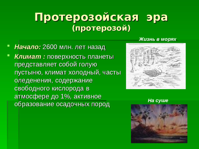 Протерозойская эра (протерозой) Жизнь в морях Начало: 2600 млн. лет назад Климат : поверхность планеты представляет собой голую пустыню, климат холодный, часты оледенения, содержание свободного кислорода в атмосфере до 1%, активное образование осадочных пород На суше