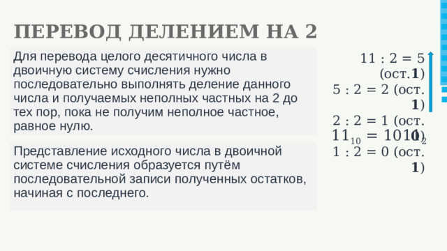 ПЕРЕВОД ДЕЛЕНИЕМ НА 2 11 : 2 = 5 (ост. 1 ) Для перевода целого десятичного числа в двоичную систему счисления нужно последовательно выполнять деление данного числа и получаемых неполных частных на 2 до тех пор, пока не получим неполное частное, равное нулю. 5 : 2 = 2 (ост. 1 ) 2 : 2 = 1 (ост. 0 ) 1 : 2 = 0 (ост. 1 ) 11 10 = 1011 2 Представление исходного числа в двоичной системе счисления образуется путём последовательной записи полученных остатков, начиная с последнего.