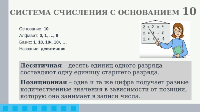 СИСТЕМА СЧИСЛЕНИЯ С ОСНОВАНИЕМ 10 Основание: 10 Алфавит: 0, 1, …, 9 Базис: 1 , 10, 10 2 , 10 3 , … Название: десятичная Десятичная – десять единиц одного разряда составляют одну единицу старшего разряда. Позиционная – одна и та же цифра получает разные количественные значения в зависимости от позиции, которую она занимает в записи числа.
