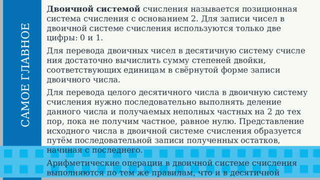 Двоичной системой счисления называется позиционная сис­тема счисления с основанием 2. Для записи чисел в двоичной системе счисления используются только две цифры: 0 и 1. Для перевода двоичных чисел в десятичную систему счисле­ния достаточно вычислить сумму степеней двойки, соответствующих единицам в свёрнутой форме записи двоичного числа. Для перевода целого десятичного числа в двоичную систему счисления нужно последовательно выполнять деление данного чи­сла и получаемых неполных частных на 2 до тех пор, пока не получим частное, равное нулю. Представление исходного числа в двоичной системе счисления образуется путём последовательной записи полученных остатков, начиная с последнего. Арифметические операции в двоичной системе счисления выполняются по тем же правилам, что и в десятичной системе счисления.