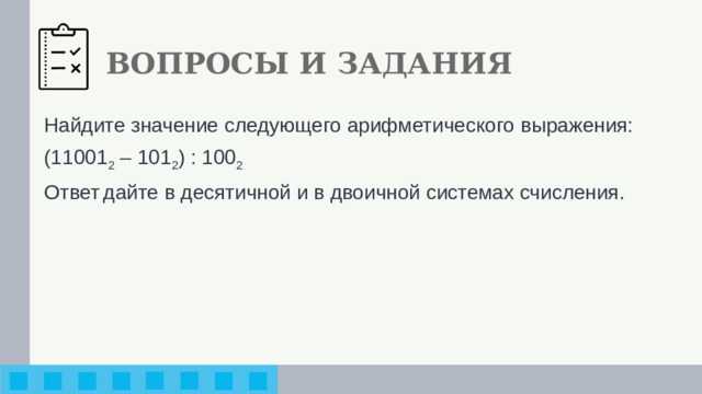 ВОПРОСЫ И ЗАДАНИЯ Найдите значение следующего арифметического выражения: (11001 2 – 101 2 ) : 100 2 Ответ  дайте в десятичной и в двоичной системах счисления.